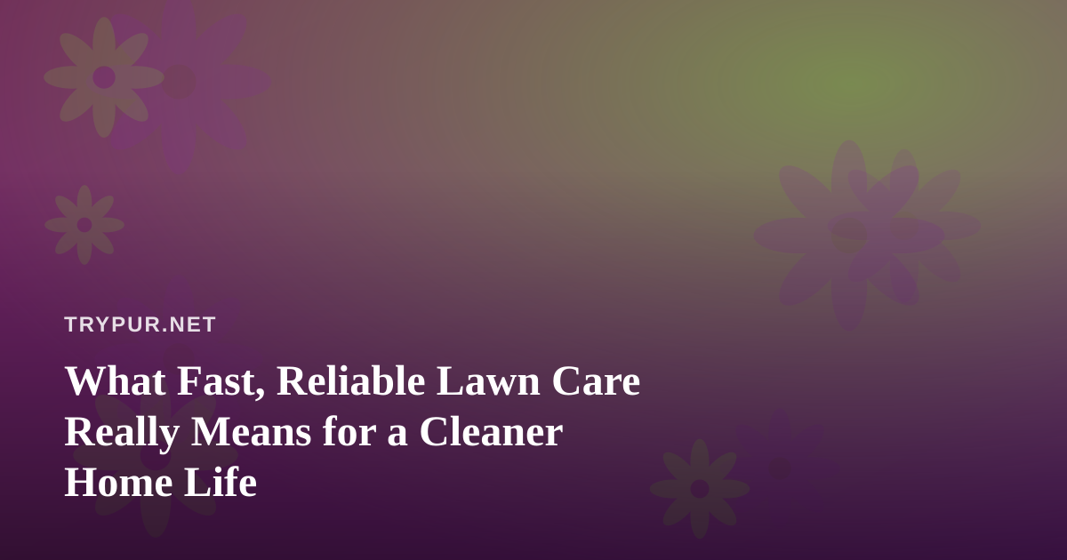 What Fast, Reliable Lawn Care Really Means for a Cleaner Home Life