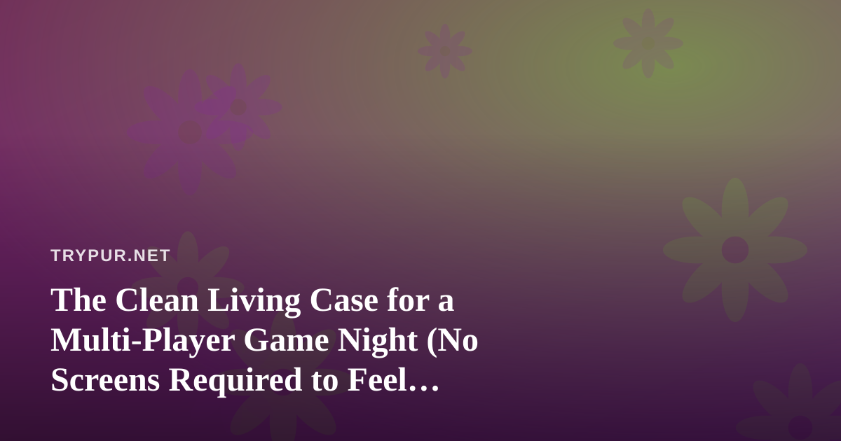 The Clean Living Case for a Multi-Player Game Night (No Screens Required to Feel Connected)